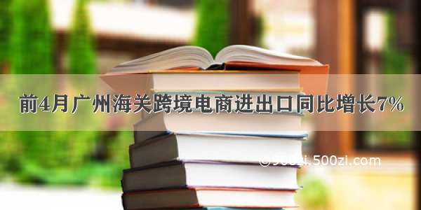 前4月广州海关跨境电商进出口同比增长7%