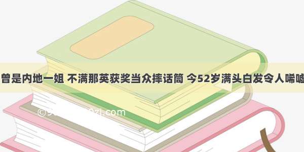 曾是内地一姐 不满那英获奖当众摔话筒 今52岁满头白发令人唏嘘