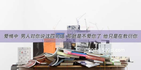 爱情中 男人对你说这四句话 那就是不爱你了 他只是在敷衍你