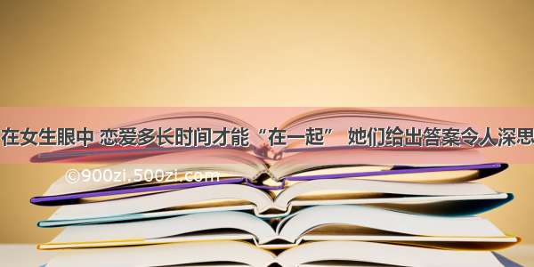 在女生眼中 恋爱多长时间才能“在一起” 她们给出答案令人深思