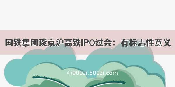 国铁集团谈京沪高铁IPO过会：有标志性意义