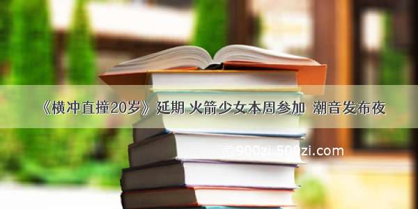 《横冲直撞20岁》延期 火箭少女本周参加烎潮音发布夜