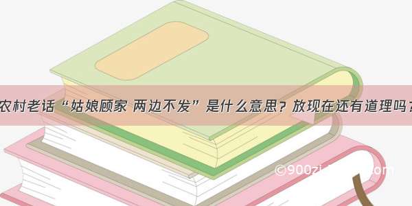 农村老话“姑娘顾家 两边不发”是什么意思？放现在还有道理吗？