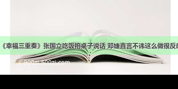 《幸福三重奏》张国立吃饭拍桌子说话 邓婕直言不讳这么做很反感