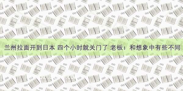 兰州拉面开到日本 四个小时就关门了 老板：和想象中有些不同