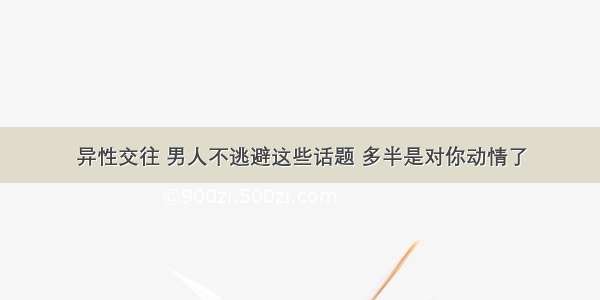 异性交往 男人不逃避这些话题 多半是对你动情了