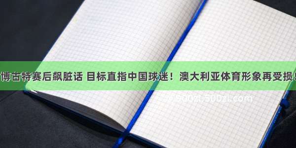 博古特赛后飙脏话 目标直指中国球迷！澳大利亚体育形象再受损！