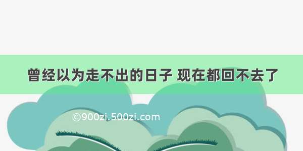 曾经以为走不出的日子 现在都回不去了