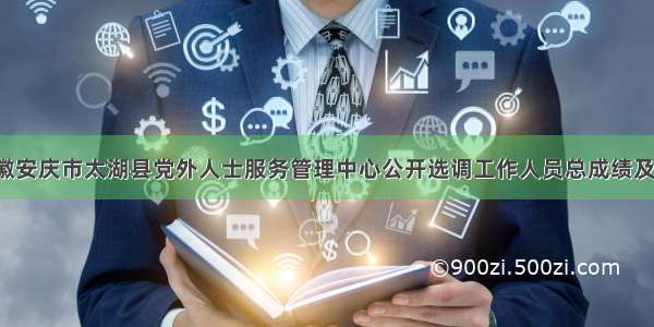 「安徽」安徽安庆市太湖县党外人士服务管理中心公开选调工作人员总成绩及考察人员名单