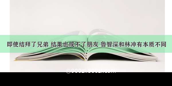 即使结拜了兄弟 结果也成不了朋友 鲁智深和林冲有本质不同