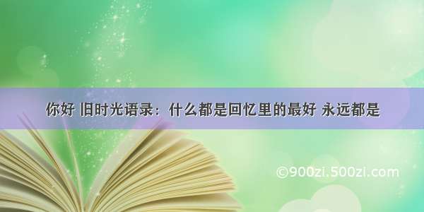 你好 旧时光语录：什么都是回忆里的最好 永远都是