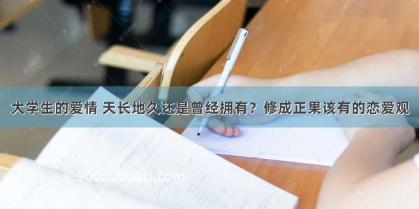 大学生的爱情 天长地久还是曾经拥有？修成正果该有的恋爱观