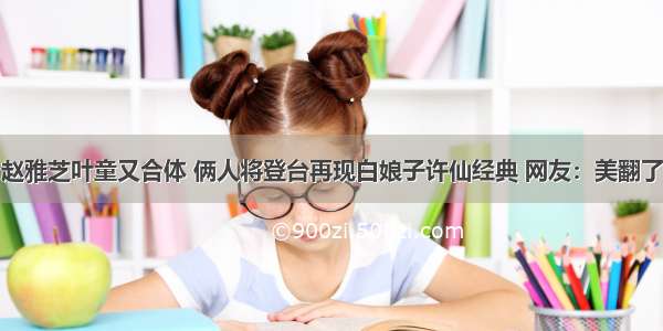 赵雅芝叶童又合体 俩人将登台再现白娘子许仙经典 网友：美翻了