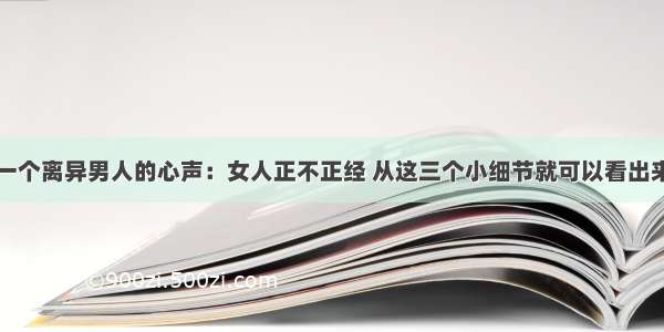 一个离异男人的心声：女人正不正经 从这三个小细节就可以看出来