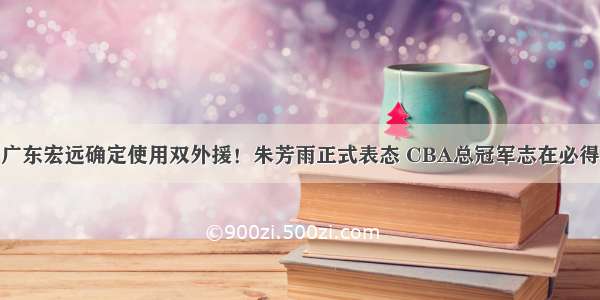 广东宏远确定使用双外援！朱芳雨正式表态 CBA总冠军志在必得