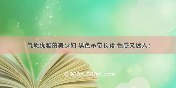 气质优雅的美少妇 黑色吊带长裙 性感又迷人！