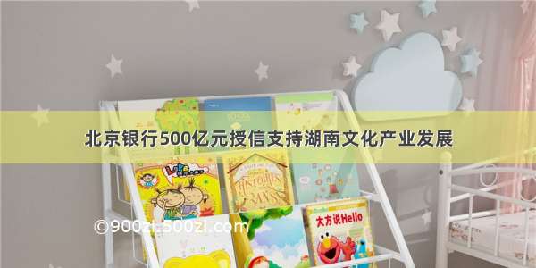 北京银行500亿元授信支持湖南文化产业发展