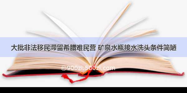 大批非法移民滞留希腊难民营 矿泉水瓶接水洗头条件简陋