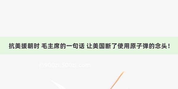 抗美援朝时 毛主席的一句话 让美国断了使用原子弹的念头！