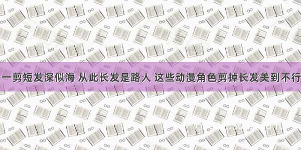 一剪短发深似海 从此长发是路人 这些动漫角色剪掉长发美到不行