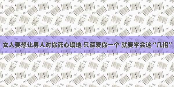 女人要想让男人对你死心塌地 只深爱你一个 就要学会这“几招”