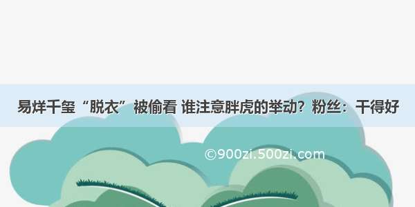 易烊千玺“脱衣”被偷看 谁注意胖虎的举动？粉丝：干得好