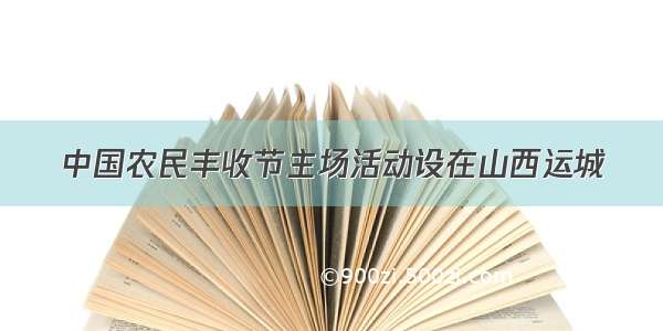 中国农民丰收节主场活动设在山西运城