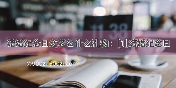 结婚纪念日送老公什么礼物：[1]结婚纪念日