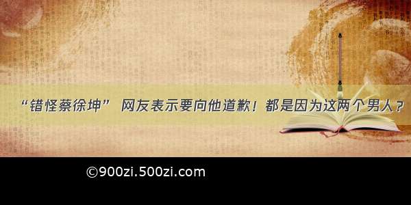 “错怪蔡徐坤” 网友表示要向他道歉！都是因为这两个男人？