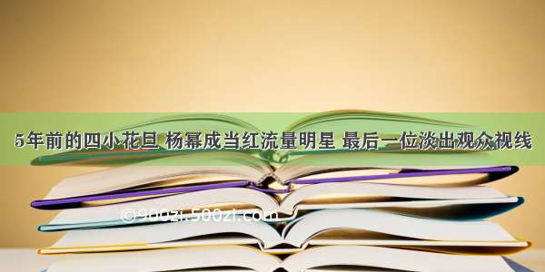 5年前的四小花旦 杨幂成当红流量明星 最后一位淡出观众视线