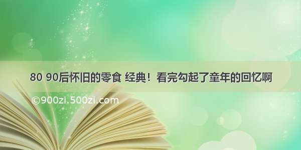 80 90后怀旧的零食 经典！看完勾起了童年的回忆啊