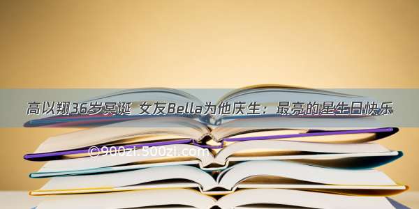 高以翔36岁冥诞 女友Bella为他庆生：最亮的星生日快乐