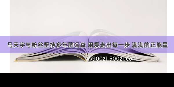 马天宇与粉丝坚持多年的公益 用爱走出每一步 满满的正能量