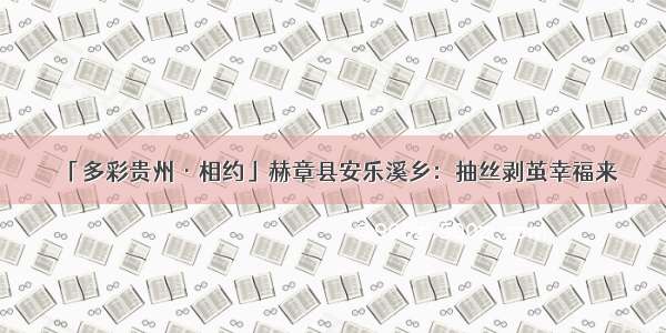 「多彩贵州·相约」赫章县安乐溪乡：抽丝剥茧幸福来