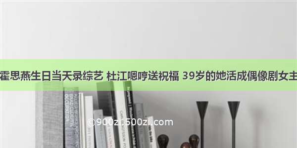 霍思燕生日当天录综艺 杜江嗯哼送祝福 39岁的她活成偶像剧女主