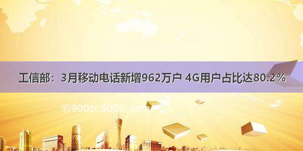 工信部：3月移动电话新增962万户 4G用户占比达80.2％