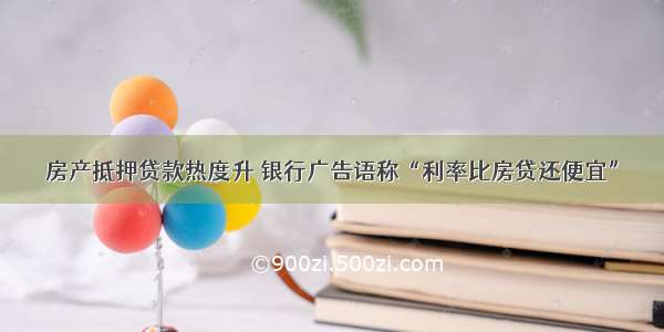 房产抵押贷款热度升 银行广告语称“利率比房贷还便宜”