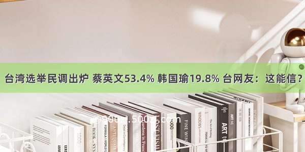 台湾选举民调出炉 蔡英文53.4% 韩国瑜19.8% 台网友：这能信？