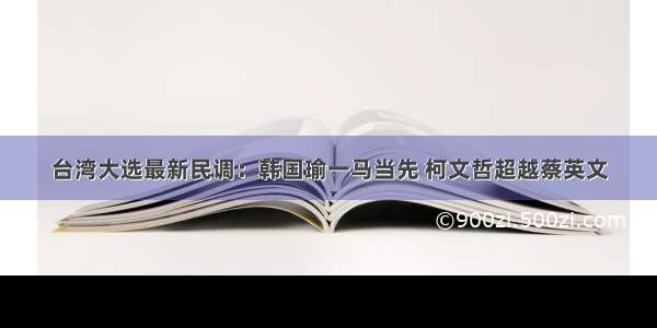 台湾大选最新民调：韩国瑜一马当先 柯文哲超越蔡英文