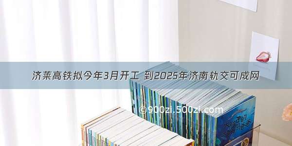 济莱高铁拟今年3月开工 到2025年济南轨交可成网