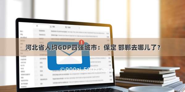 河北省人均GDP四强城市：保定 邯郸去哪儿了？