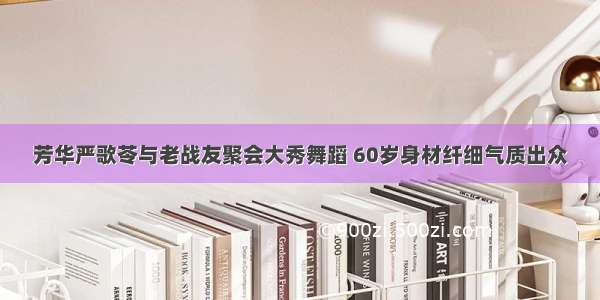 芳华严歌苓与老战友聚会大秀舞蹈 60岁身材纤细气质出众