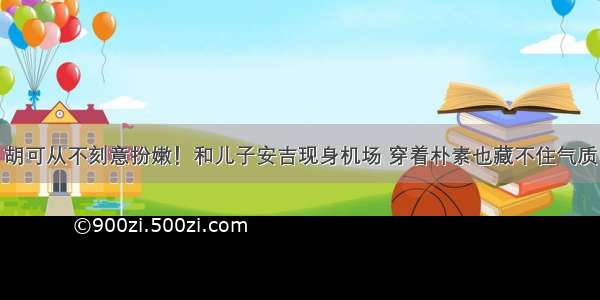 胡可从不刻意扮嫩！和儿子安吉现身机场 穿着朴素也藏不住气质