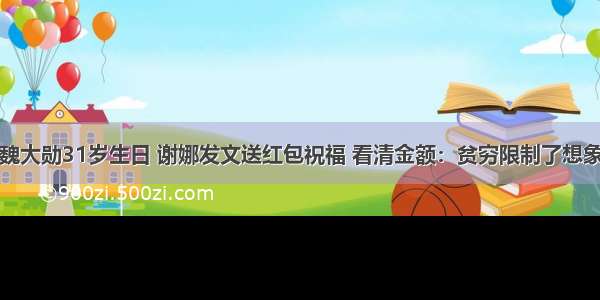 魏大勋31岁生日 谢娜发文送红包祝福 看清金额：贫穷限制了想象