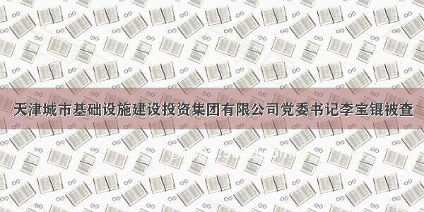 天津城市基础设施建设投资集团有限公司党委书记李宝锟被查
