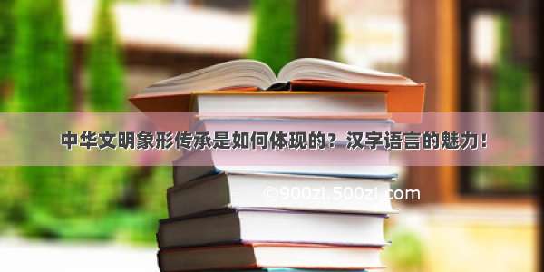 中华文明象形传承是如何体现的？汉字语言的魅力！