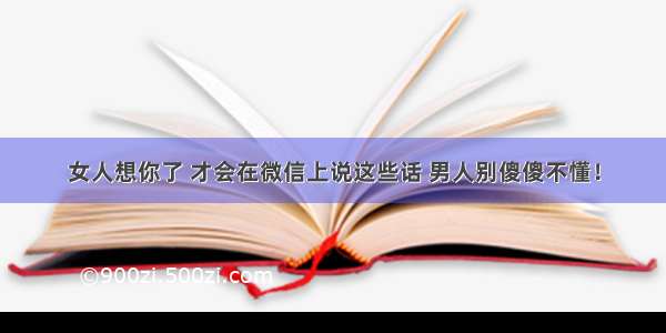 女人想你了 才会在微信上说这些话 男人别傻傻不懂！