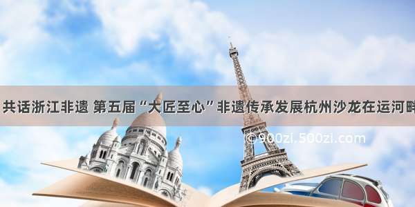 专家齐聚 共话浙江非遗 第五届“大匠至心”非遗传承发展杭州沙龙在运河畔拉开帷幕