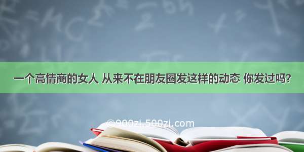 一个高情商的女人 从来不在朋友圈发这样的动态 你发过吗？