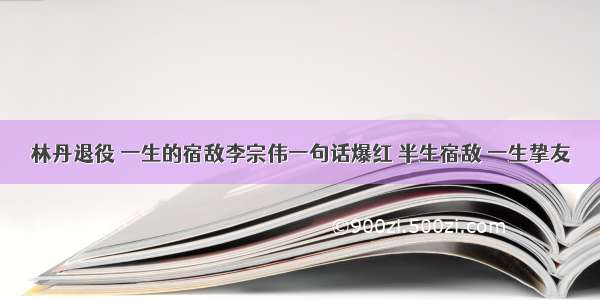 林丹退役 一生的宿敌李宗伟一句话爆红 半生宿敌 一生挚友